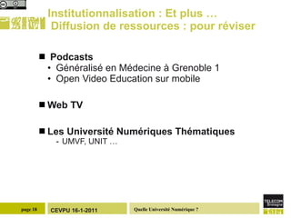 Institutionnalisation : Et plus …  Diffusion de ressources : pour réviser  Podcasts Généralisé en Médecine à Grenoble 1 Open Video Education sur mobile Web TV Les Université Numériques Thématiques  UMVF, UNIT … 