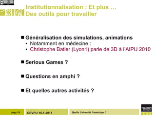 Institutionnalisation : Et plus … Des outils pour travailler  Généralisation des simulations, animations Notamment en médecine : Christophe  Batier  (Lyon1) parle de 3D à l’AIPU 2010 Serious Games ? Questions en amphi ?  Et quelles autres activités ? 