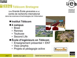 Télécom Bretagne Institut Télécom 4 campus Brest Rennes Toulouse Second Life École d’ingénieurs en Télécom Enseignement présentiel + ENT Visio amphis Projets et pédagogie active Une  Grande  É cole  généraliste  et un centre de recherche international dans les sciences et technologies de l’information 