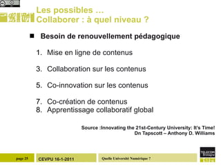 Les possibles … Collaborer : à quel niveau ? Besoin de renouvellement pédagogique Mise en ligne de contenus Collaboration sur les contenus Co-innovation sur les contenus Co-création de contenus Apprentissage collaboratif global Source :Innovating the 21st-Century University: It’s Time! Dn Tapscott – Anthony D. Williams 