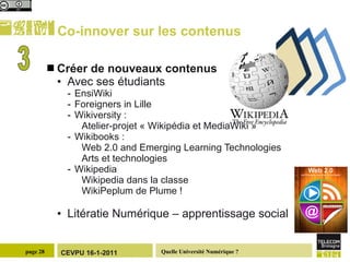 Co-innover sur les contenus Créer de nouveaux contenus  Avec ses étudiants EnsiWiki Foreigners in Lille Wikiversity :  Atelier-projet « Wikipédia et MediaWiki » Wikibooks :  Web 2.0 and Emerging Learning Technologies Arts et technologies Wikipedia Wikipedia dans la classe WikiPeplum de Plume ! Litératie Numérique – apprentissage social 3 