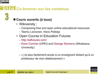 Co-Innover sur les contenus Cours ouverts (à tous) Wikiversity : Composing free and open online educational resources Teemu Leinonen, Hans Poldoja  Open Course in Education Futures  http://edfutures.com/   Dave Cormier  (UPEI) and  George Siemens  (Athabasca University)  « j‘ai plus facilement accès à un enseignant distant qu’à un professeur de mon établissement » 3 