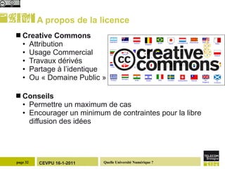 A propos de la licence Creative Commons Attribution Usage Commercial Travaux dérivés Partage à l’identique Ou « Domaine Public » Conseils Permettre un maximum de cas Encourager un minimum de contraintes pour la libre diffusion des idées 
