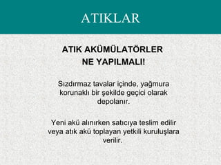 ATIK AKÜMÜLATÖRLER
NE YAPILMALI!
Sızdırmaz tavalar içinde, yağmura
korunaklı bir şekilde geçici olarak
depolanır.
Yeni akü alınırken satıcıya teslim edilir
veya atık akü toplayan yetkili kuruluşlara
verilir.
ATIKLAR
 