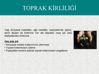 TOPRAK KİRLİLİĞİ
Yağ, kimyasal maddeler, ağır metaller, radyoaktivite, gübre,
tarım ilaçları ile kirlenme Yer altı depoları veya yer üstü
faaliyetlerden kirlenme
ÖNLEMLER
• Kimyasal madde kullanımının izlenmesi
• Toprak kirlenmesini izleme
• Faaliyetleri kontrol ederek toprak kirlenmesini engelleme
 