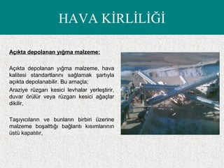 HAVA KİRLİLİĞİ
Açıkta depolanan yığma malzeme:
Açıkta depolanan yığma malzeme, hava
kalitesi standartlarını sağlamak şartıyla
açıkta depolanabilir. Bu amaçla;
Araziye rüzgarı kesici levhalar yerleştirir,
duvar örülür veya rüzgarı kesici ağaçlar
dikilir,
Taşıyıcıların ve bunların birbiri üzerine
malzeme boşalttığı bağlantı kısımlarının
üstü kapatılır,
 