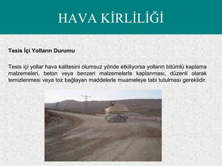 HAVA KİRLİLİĞİ
Tesis İçi Yolların Durumu
Tesis içi yollar hava kalitesini olumsuz yönde etkiliyorsa yolların bitümlü kaplama
malzemeleri, beton veya benzeri malzemelerle kaplanması, düzenli olarak
temizlenmesi veya toz bağlayan maddelerle muameleye tabi tutulması gereklidir.
 
