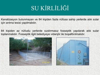SU KİRLİLİĞİ
Kanalizasyon bulunmayan ve 84 kişiden fazla nüfusa sahip yerlerde atık sular
için arıtma tesisi yapılmalıdır.
84 kişiden az nüfuslu yerlerde sızdırmasız fosseptik yapılarak atık sular
toplanmalıdır. Fosseptik ilgili belediyeye vidanjör ile boşalttırılmalıdır.
 