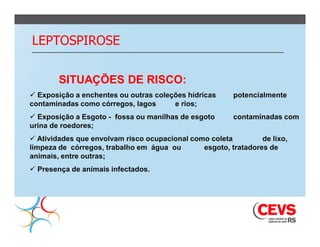LEPTOSPIROSE

        SITUAÇÕES DE RISCO:
 Exposição a enchentes ou outras coleções hídricas     potencialmente
contaminadas como córregos, lagos      e rios;
 Exposição a Esgoto - fossa ou manilhas de esgoto      contaminadas com
urina de roedores;
 Atividades que envolvam risco ocupacional como coleta         de lixo,
limpeza de córregos, trabalho em água ou       esgoto, tratadores de
animais, entre outras;
 Presença de animais infectados.
 