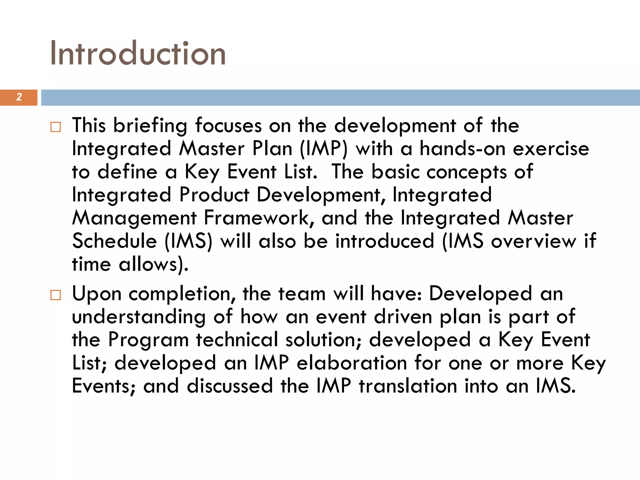 Introduction
2
¨ This briefing focuses on the development of the
Integrated Master Plan (IMP) with a hands-on exercise
to define a Key Event List. The basic concepts of
Integrated Product Development, Integrated
Management Framework, and the Integrated Master
Schedule (IMS) will also be introduced (IMS overview if
time allows).
¨ Upon completion, the team will have: Developed an
understanding of how an event driven plan is part of
the Program technical solution; developed a Key Event
List; developed an IMP elaboration for one or more Key
Events; and discussed the IMP translation into an IMS.
 