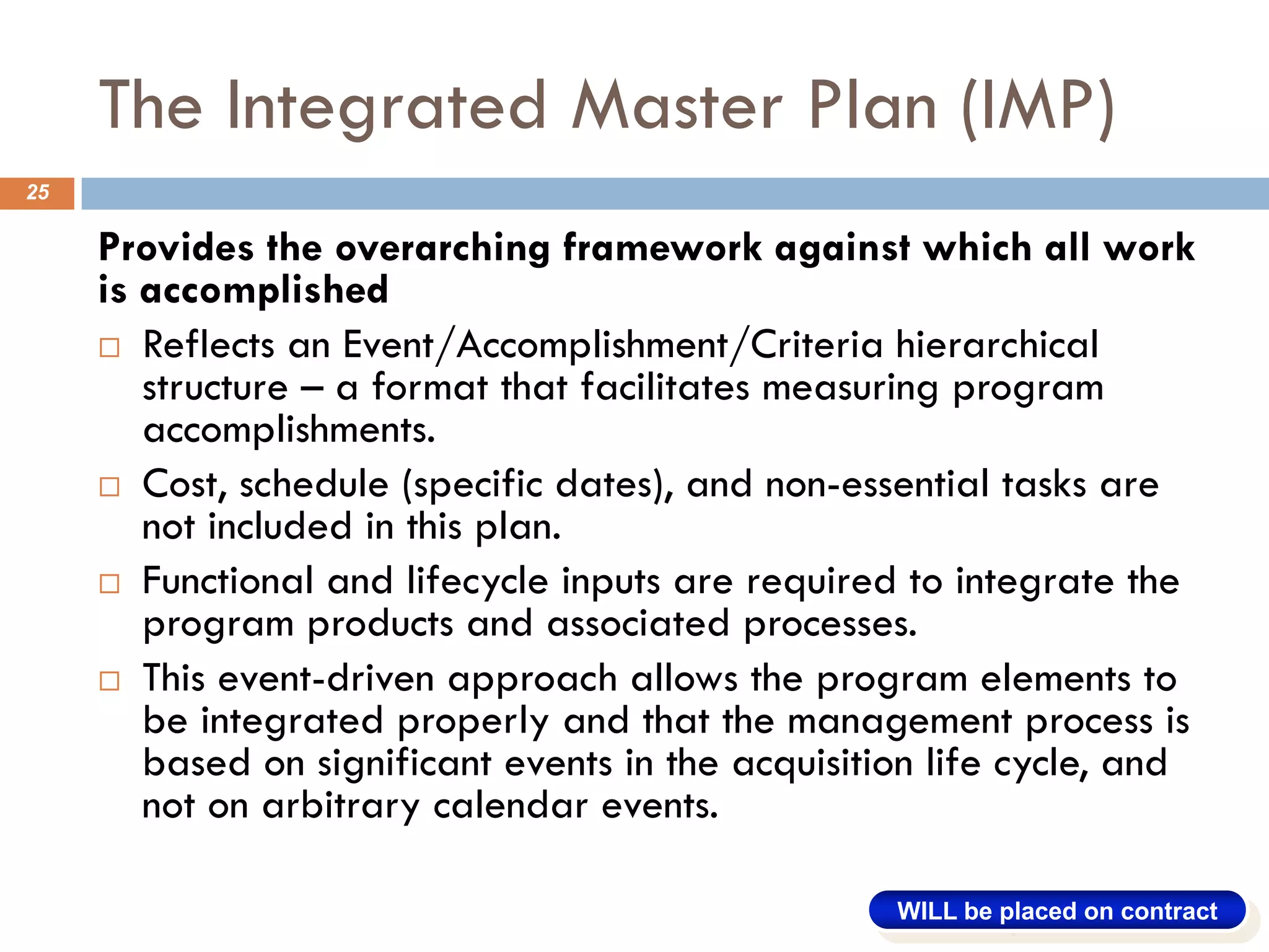 The Integrated Master Plan (IMP)
25
Provides the overarching framework against which all work
is accomplished
¨ Reflects an Event/Accomplishment/Criteria hierarchical
structure – a format that facilitates measuring program
accomplishments.
¨ Cost, schedule (specific dates), and non-essential tasks are
not included in this plan.
¨ Functional and lifecycle inputs are required to integrate the
program products and associated processes.
¨ This event-driven approach allows the program elements to
be integrated properly and that the management process is
based on significant events in the acquisition life cycle, and
not on arbitrary calendar events.
WILL be placed on contract
 