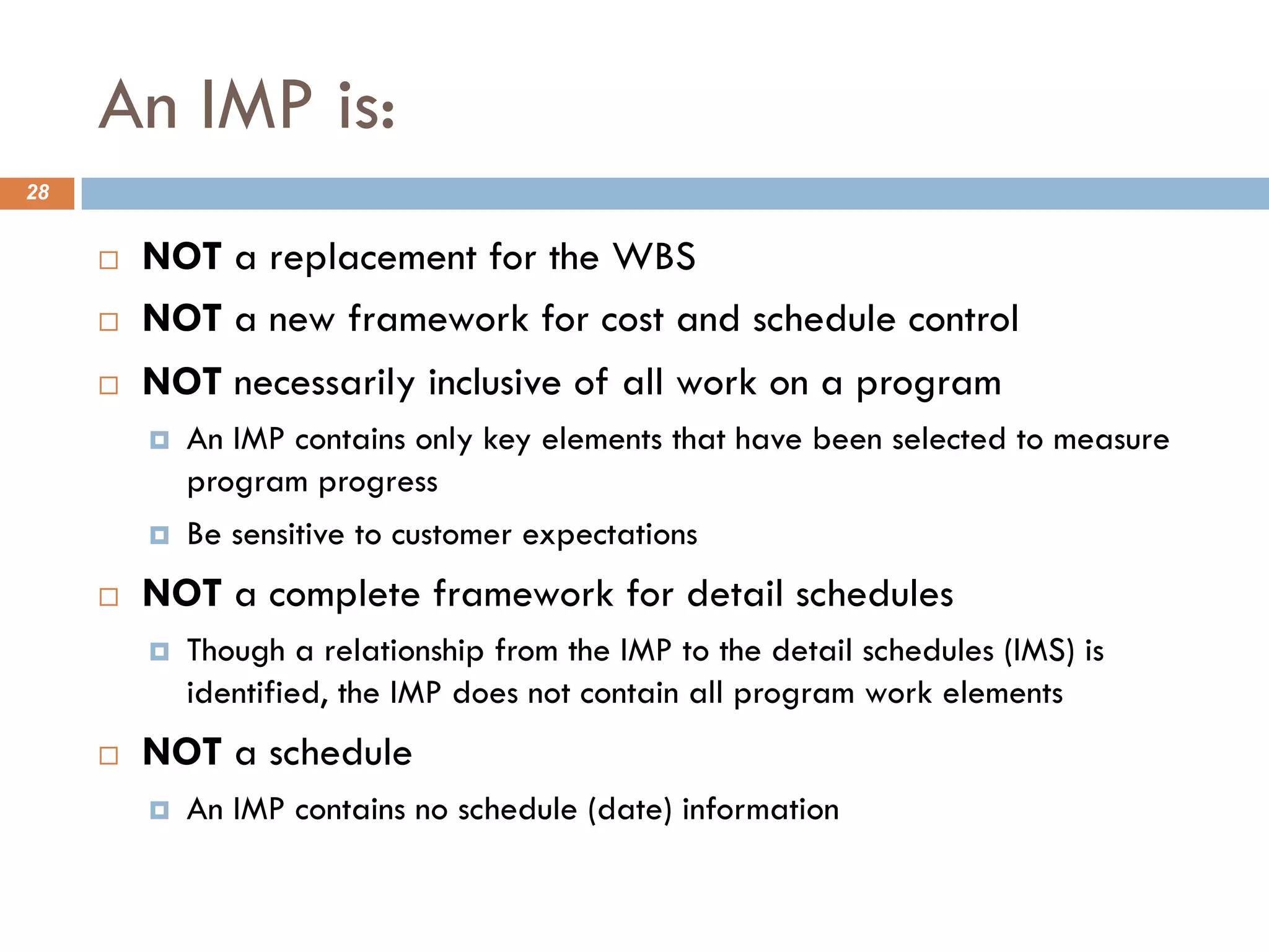 An IMP is:
28
¨ NOT a replacement for the WBS
¨ NOT a new framework for cost and schedule control
¨ NOT necessarily inclusive of all work on a program
¤ An IMP contains only key elements that have been selected to measure
program progress
¤ Be sensitive to customer expectations
¨ NOT a complete framework for detail schedules
¤ Though a relationship from the IMP to the detail schedules (IMS) is
identified, the IMP does not contain all program work elements
¨ NOT a schedule
¤ An IMP contains no schedule (date) information
 
