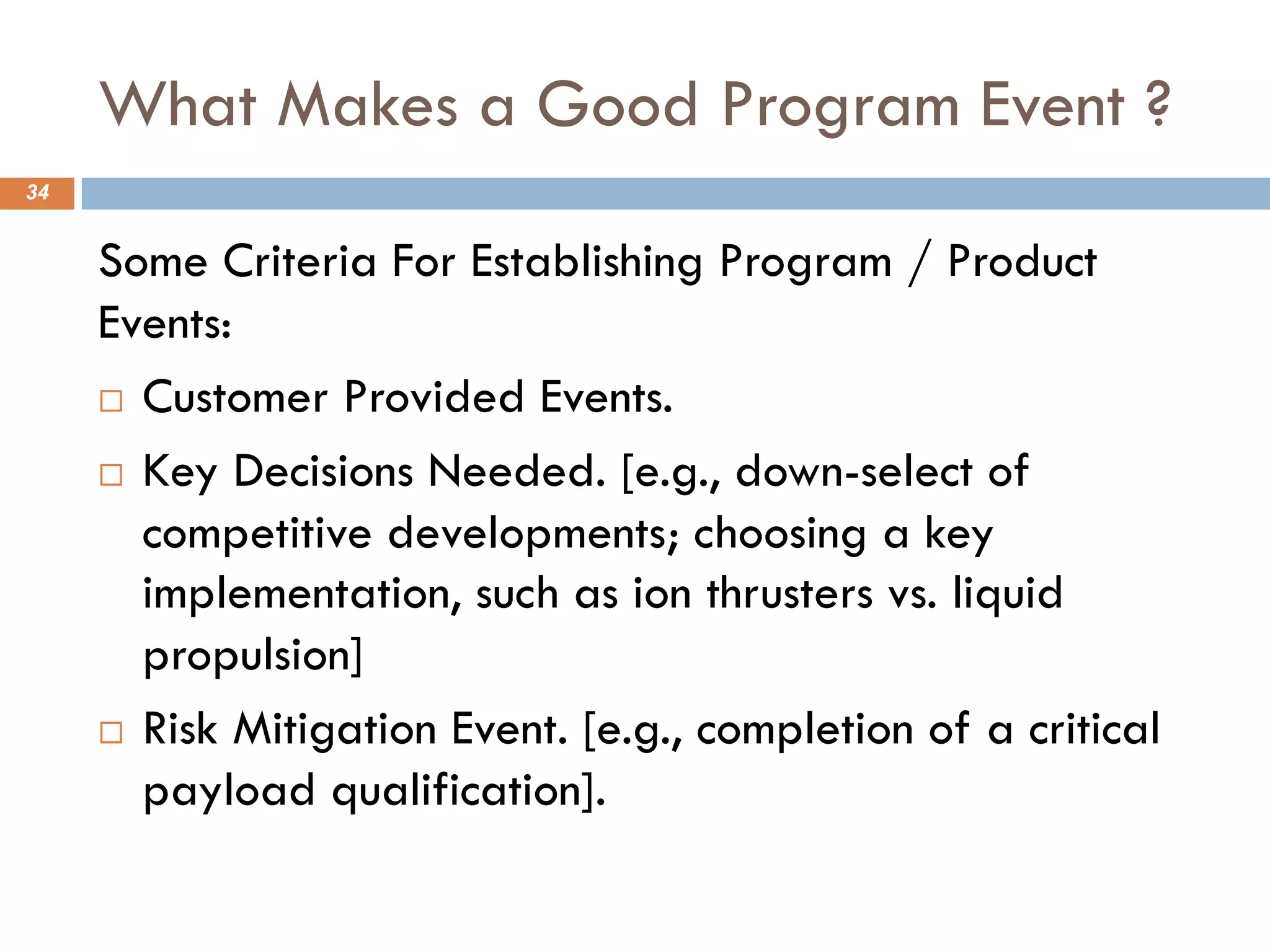 What Makes a Good Program Event ?
34
Some Criteria For Establishing Program / Product
Events:
¨ Customer Provided Events.
¨ Key Decisions Needed. [e.g., down-select of
competitive developments; choosing a key
implementation, such as ion thrusters vs. liquid
propulsion]
¨ Risk Mitigation Event. [e.g., completion of a critical
payload qualification].
 