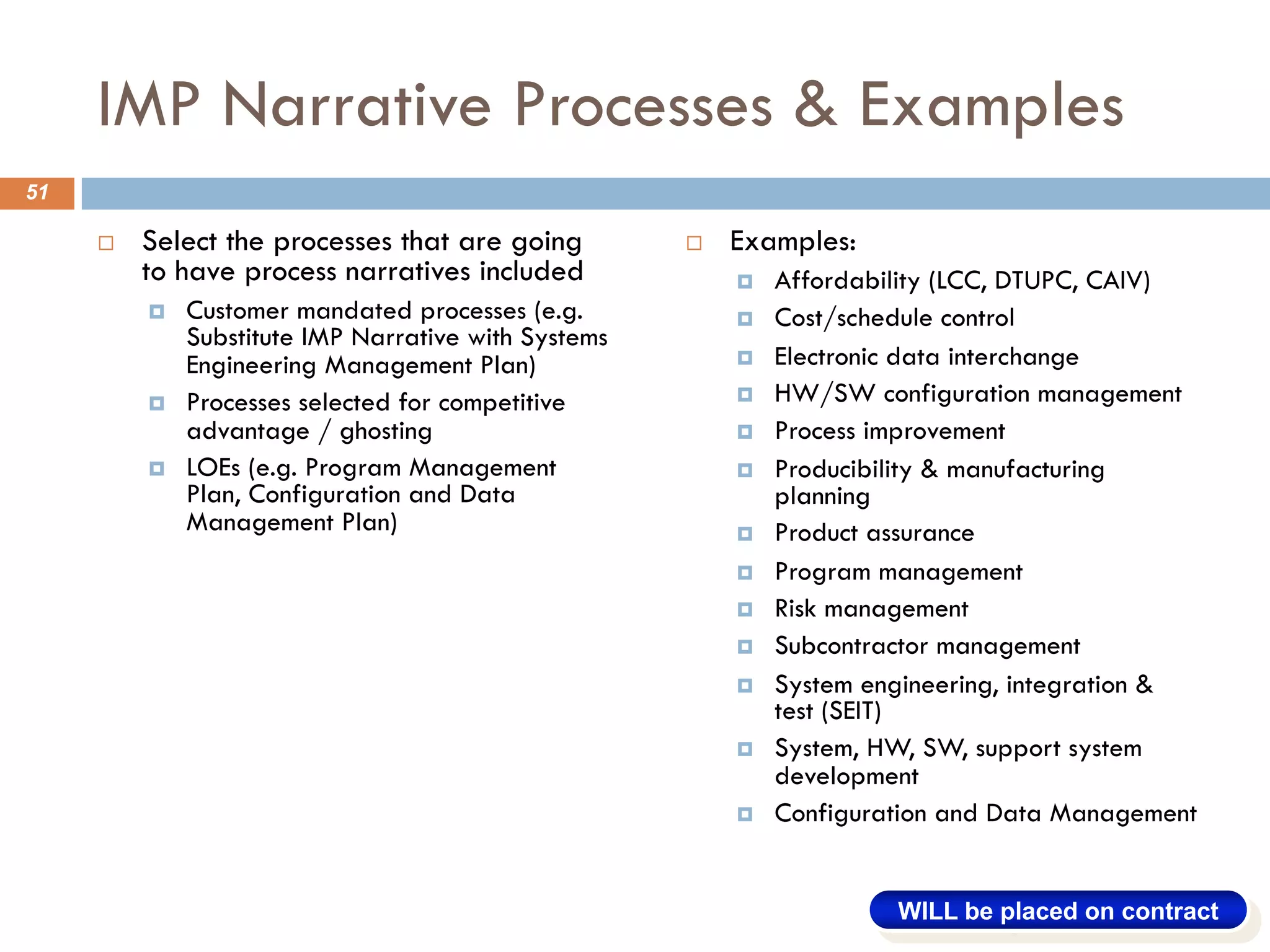 IMP Narrative Processes & Examples
¨ Select the processes that are going
to have process narratives included
¤ Customer mandated processes (e.g.
Substitute IMP Narrative with Systems
Engineering Management Plan)
¤ Processes selected for competitive
advantage / ghosting
¤ LOEs (e.g. Program Management
Plan, Configuration and Data
Management Plan)
¨ Examples:
¤ Affordability (LCC, DTUPC, CAIV)
¤ Cost/schedule control
¤ Electronic data interchange
¤ HW/SW configuration management
¤ Process improvement
¤ Producibility & manufacturing
planning
¤ Product assurance
¤ Program management
¤ Risk management
¤ Subcontractor management
¤ System engineering, integration &
test (SEIT)
¤ System, HW, SW, support system
development
¤ Configuration and Data Management
51
WILL be placed on contract
 