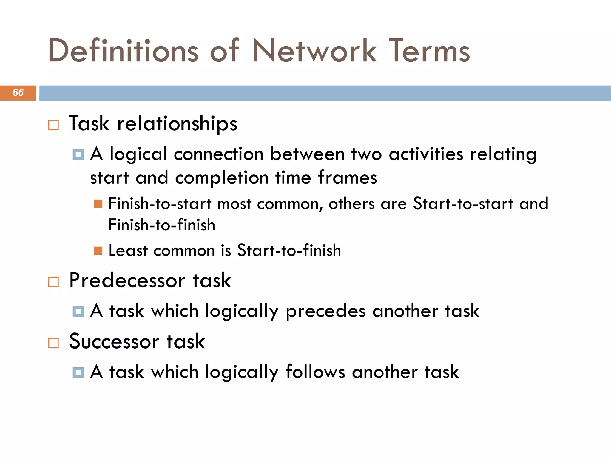 Definitions of Network Terms
66
¨ Task relationships
¤ A logical connection between two activities relating
start and completion time frames
n Finish-to-start most common, others are Start-to-start and
Finish-to-finish
n Least common is Start-to-finish
¨ Predecessor task
¤ A task which logically precedes another task
¨ Successor task
¤ A task which logically follows another task
 