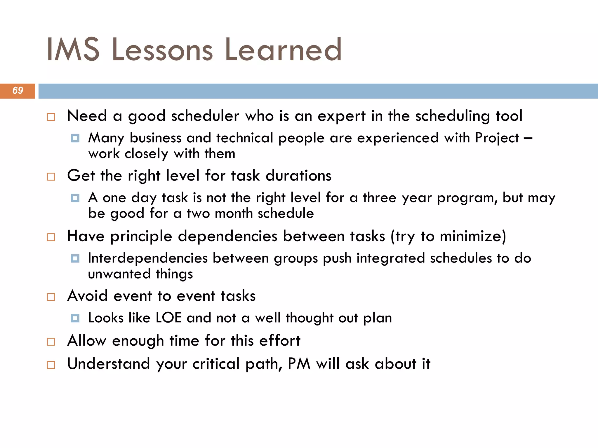 IMS Lessons Learned
69
¨ Need a good scheduler who is an expert in the scheduling tool
¤ Many business and technical people are experienced with Project –
work closely with them
¨ Get the right level for task durations
¤ A one day task is not the right level for a three year program, but may
be good for a two month schedule
¨ Have principle dependencies between tasks (try to minimize)
¤ Interdependencies between groups push integrated schedules to do
unwanted things
¨ Avoid event to event tasks
¤ Looks like LOE and not a well thought out plan
¨ Allow enough time for this effort
¨ Understand your critical path, PM will ask about it
 