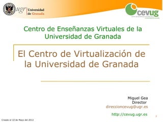 Centro de Enseñanzas Virtuales de la
                         Universidad de Granada

              El Centro de Virtualización de
               la Universidad de Granada


                                                        Miguel Gea
                                                          Director
                                            direccioncevug@ugr.es

                                               http://cevug.ugr.es   1
Creado el 10 de Mayo del 2012
 
