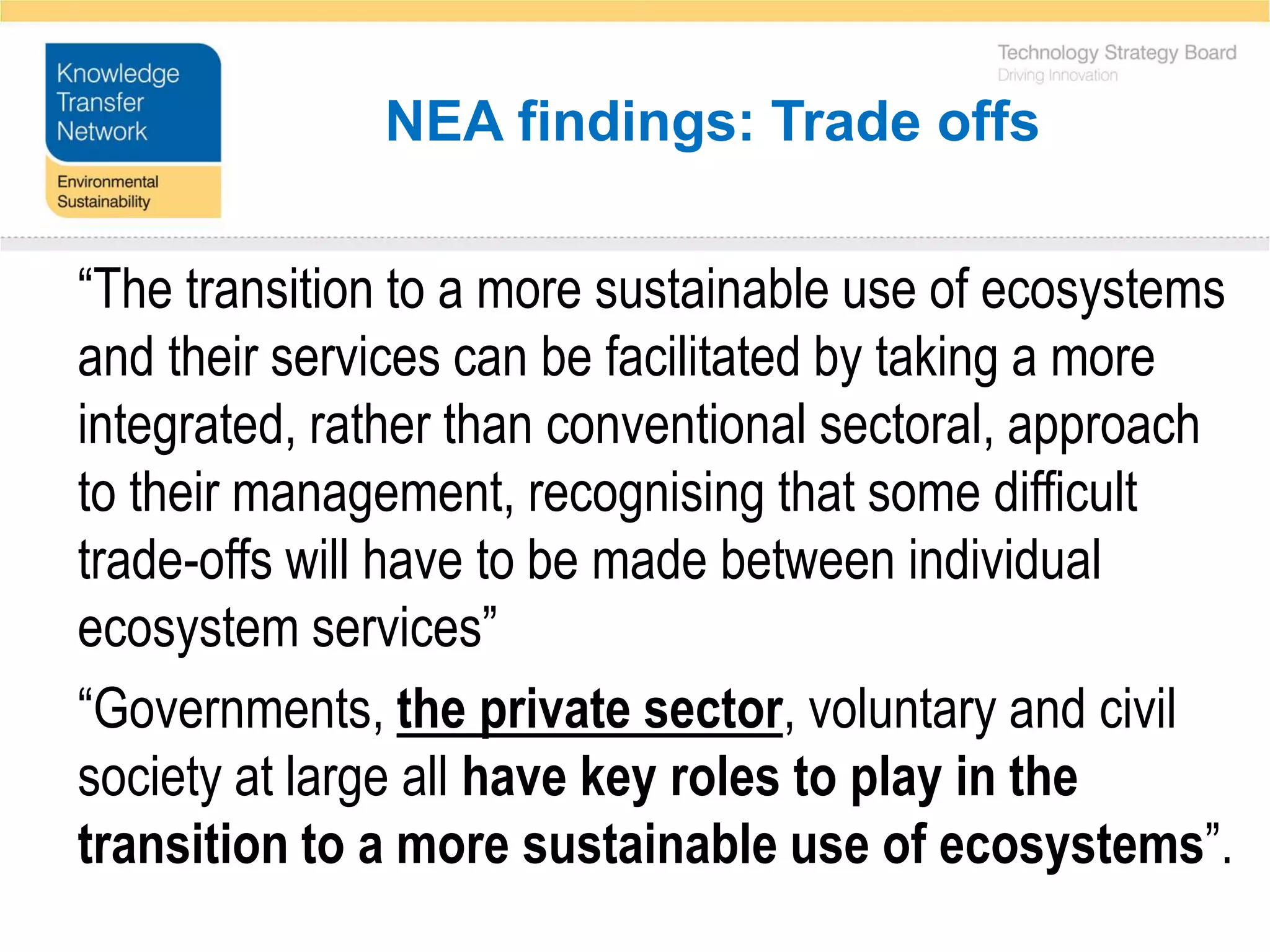 NEA findings: Trade offs

“The transition to a more sustainable use of ecosystems
and their services can be facilitated by taking a more
integrated, rather than conventional sectoral, approach
to their management, recognising that some difficult
trade-offs will have to be made between individual
ecosystem services”
“Governments, the private sector, voluntary and civil
society at large all have key roles to play in the
transition to a more sustainable use of ecosystems”.
 