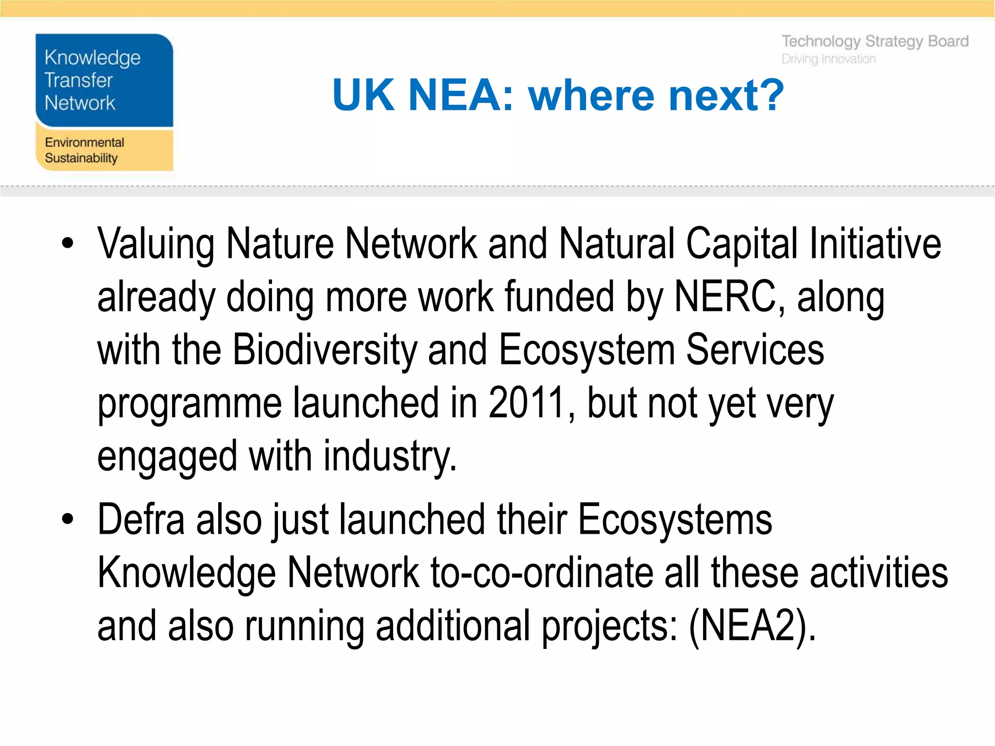 UK NEA: where next?


• Valuing Nature Network and Natural Capital Initiative
  already doing more work funded by NERC, along
  with the Biodiversity and Ecosystem Services
  programme launched in 2011, but not yet very
  engaged with industry.
• Defra also just launched their Ecosystems
  Knowledge Network to-co-ordinate all these activities
  and also running additional projects: (NEA2).
 