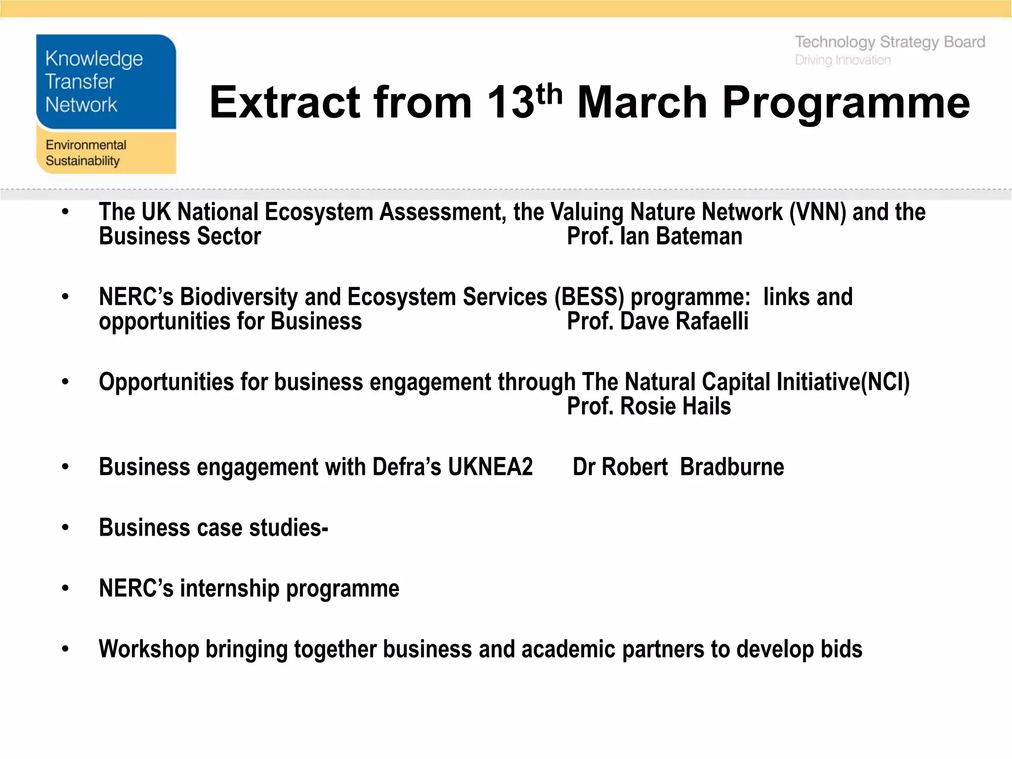Extract from 13th March Programme

•   The UK National Ecosystem Assessment, the Valuing Nature Network (VNN) and the
    Business Sector                            Prof. Ian Bateman

•   NERC’s Biodiversity and Ecosystem Services (BESS) programme: links and
    opportunities for Business                  Prof. Dave Rafaelli

•   Opportunities for business engagement through The Natural Capital Initiative(NCI)
                                                Prof. Rosie Hails

•   Business engagement with Defra’s UKNEA2        Dr Robert Bradburne

•   Business case studies-

•   NERC’s internship programme

•   Workshop bringing together business and academic partners to develop bids
 