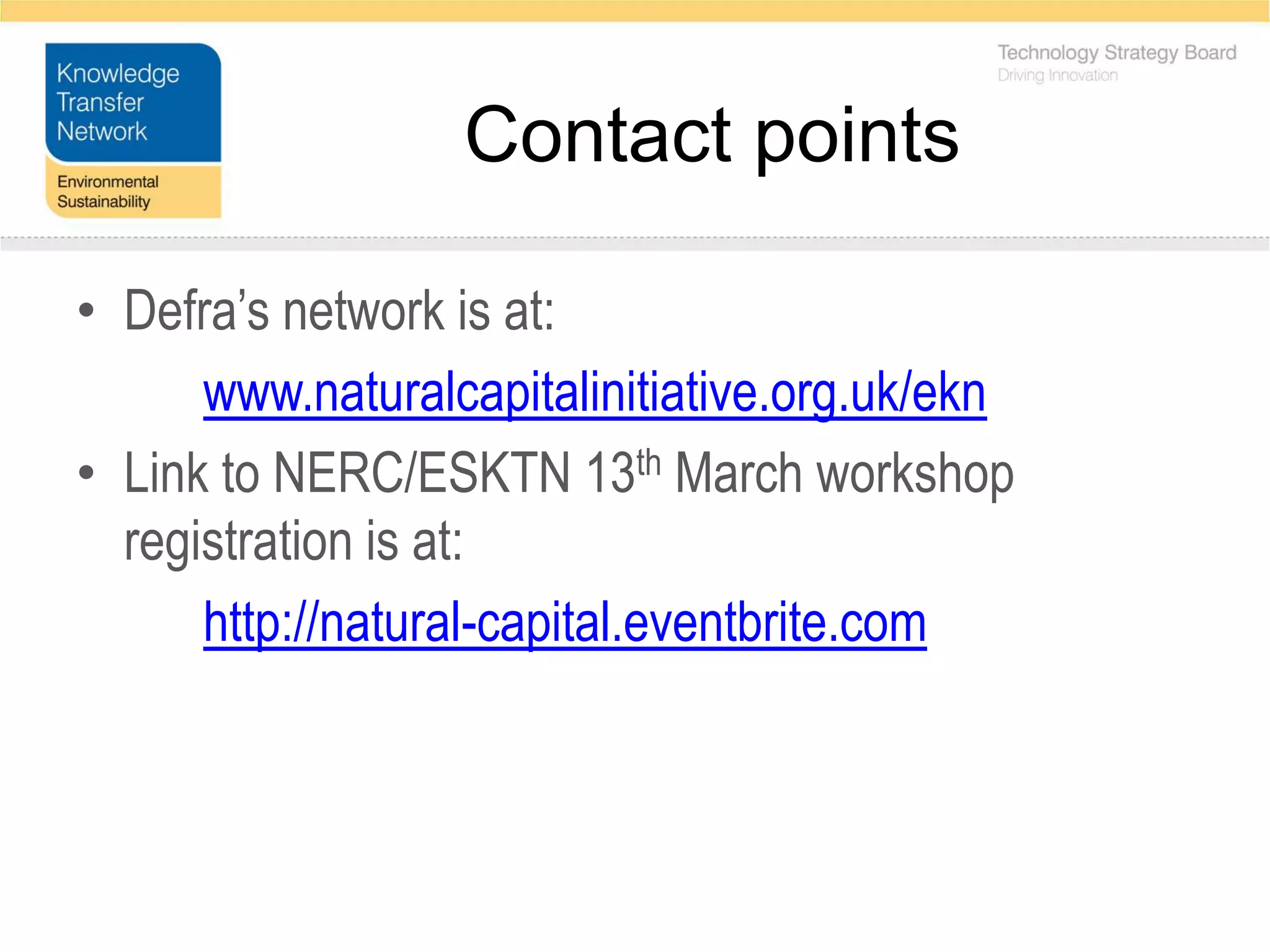 Contact points

• Defra’s network is at:
      www.naturalcapitalinitiative.org.uk/ekn
• Link to NERC/ESKTN 13th March workshop
  registration is at:
      http://natural-capital.eventbrite.com
 