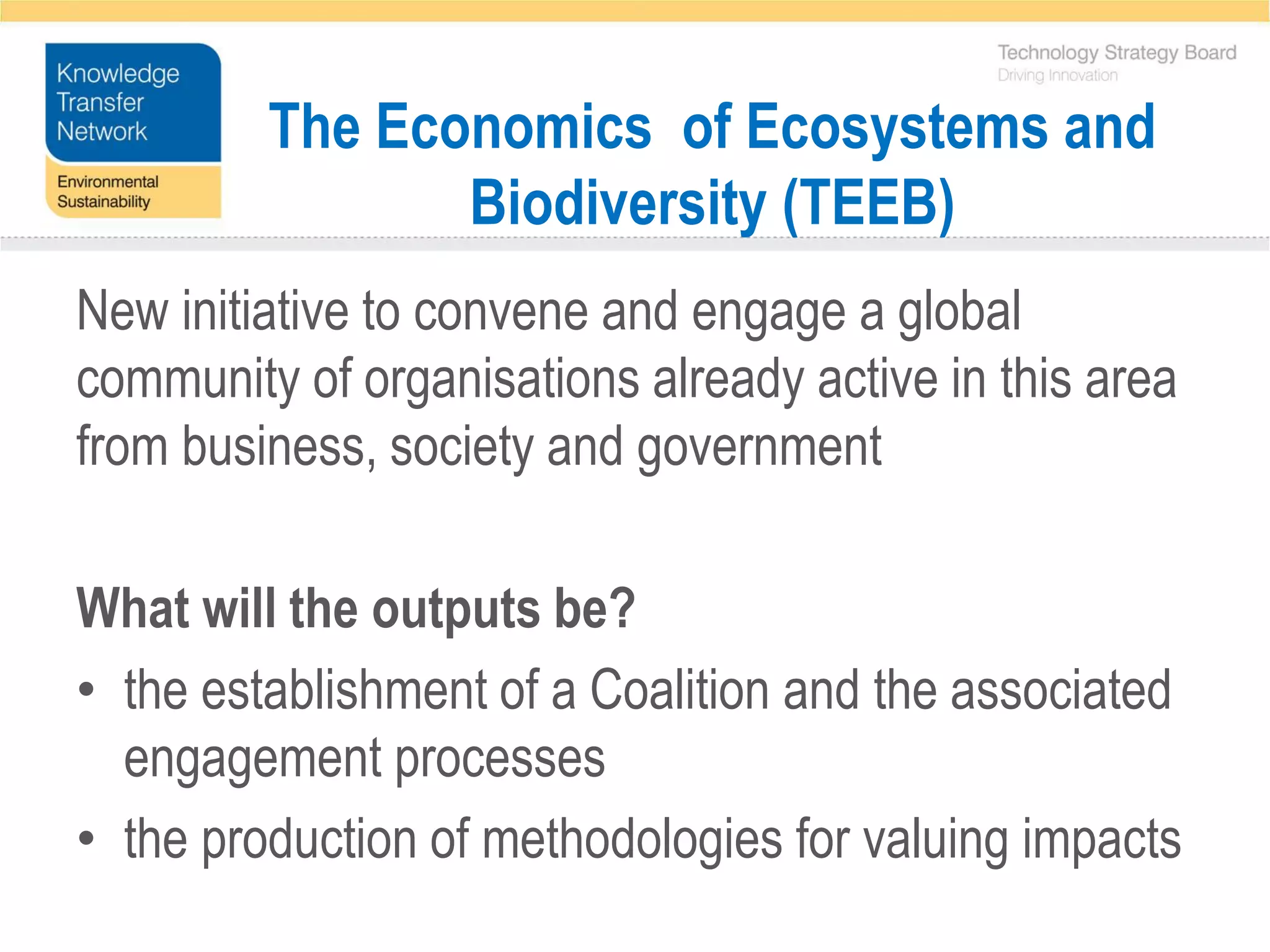 The Economics of Ecosystems and
                Biodiversity (TEEB)
New initiative to convene and engage a global
community of organisations already active in this area
from business, society and government

What will the outputs be?
• the establishment of a Coalition and the associated
  engagement processes
• the production of methodologies for valuing impacts
 