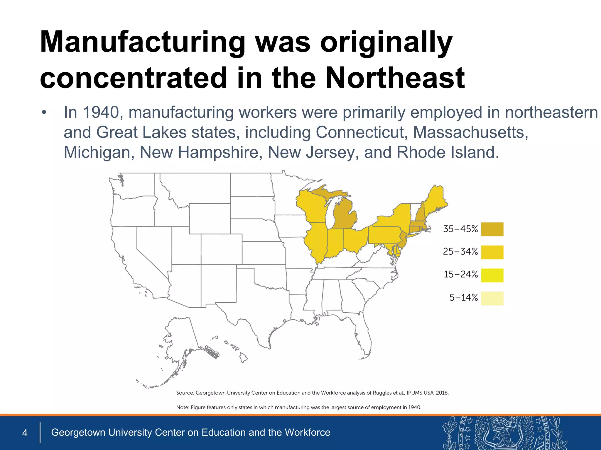 Manufacturing was originally
concentrated in the Northeast
4 Georgetown University Center on Education and the Workforce
• In 1940, manufacturing workers were primarily employed in northeastern
and Great Lakes states, including Connecticut, Massachusetts,
Michigan, New Hampshire, New Jersey, and Rhode Island.
 