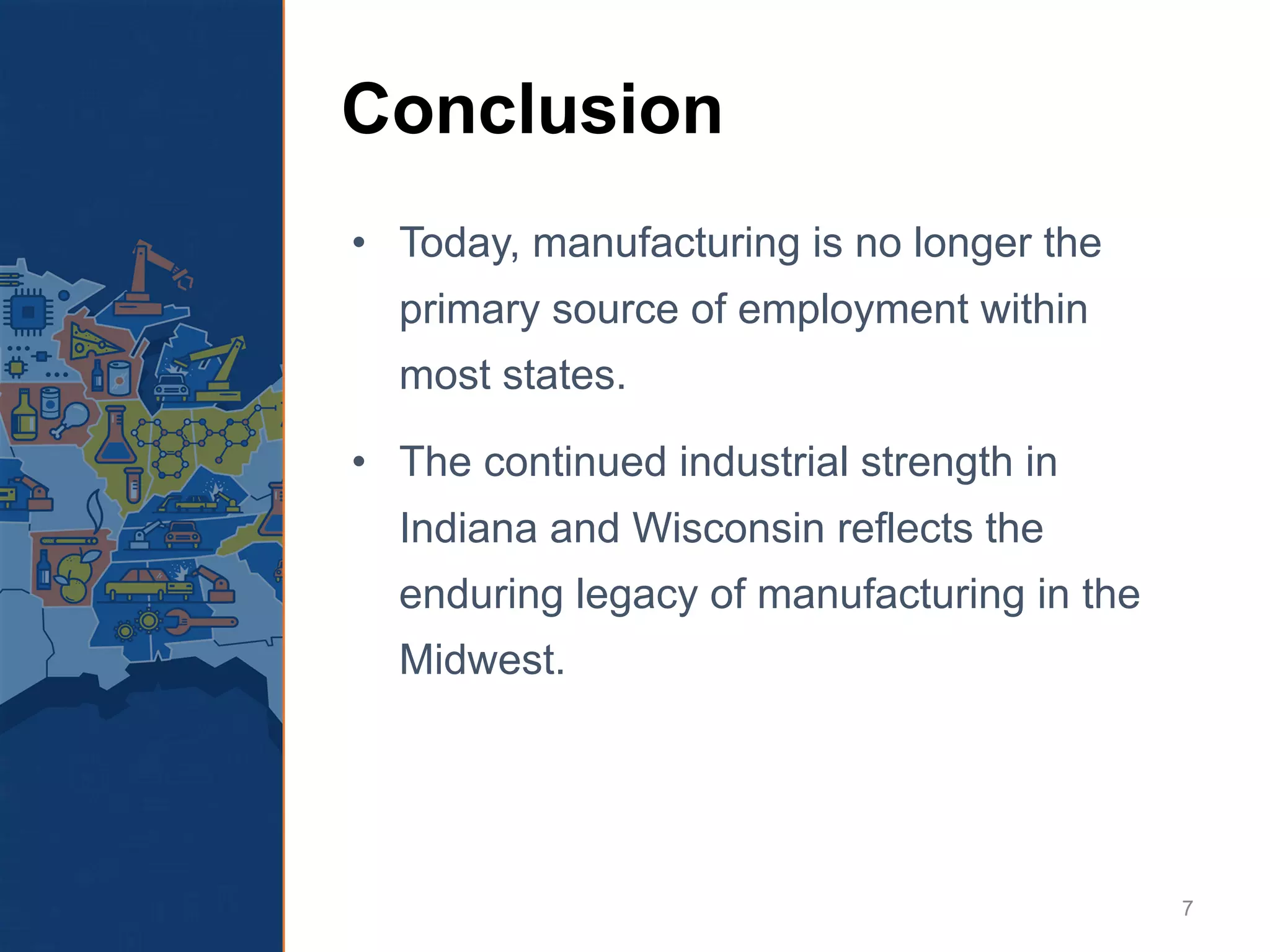 Conclusion
• Today, manufacturing is no longer the
primary source of employment within
most states.
• The continued industrial strength in
Indiana and Wisconsin reflects the
enduring legacy of manufacturing in the
Midwest.
7
 