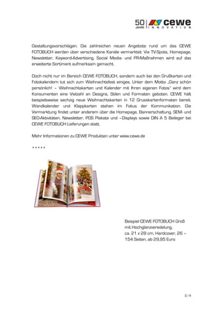 Gestaltungsvorschlägen. Die zahlreichen neuen Angebote rund um das CEWE
FOTOBUCH werden über verschiedene Kanäle vermarktet: Via TV-Spots, Homepage,
Newsletter, Keyword-Advertising, Social Media- und PR-Maßnahmen wird auf das
erweiterte Sortiment aufmerksam gemacht.

Doch nicht nur im Bereich CEWE FOTOBUCH, sondern auch bei den Grußkarten und
Fotokalendern tut sich zum Weihnachtsfest einiges. Unter dem Motto „Ganz schön
persönlich! – Weihnachtskarten und Kalender mit Ihren eigenen Fotos“ wird dem
Konsumenten eine Vielzahl an Designs, Stilen und Formaten geboten. CEWE hält
beispielsweise sechzig neue Weihnachtskarten in 12 Grusskartenformaten bereit.
Wandkalender und Klappkarten stehen im Fokus der Kommunikation. Die
Vermarktung findet unter anderem über die Homepage, Bannerschaltung, SEM- und
SEO-Aktivitäten, Newsletter, POS Plakate und –Displays sowie DIN A 5 Beileger bei
CEWE FOTOBUCH Lieferungen statt.

Mehr Informationen zu CEWE Produkten unter www.cewe.de

*****




                                               Beispiel CEWE FOTOBUCH Groß
                                               mit Hochglanzveredelung,
                                               ca. 21 x 28 cm, Hardcover, 26 –
                                               154 Seiten, ab 29,95 Euro




                                                                             2/4
 