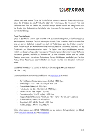 gibt es noch viele andere Dinge, die für die Schule gebraucht werden. Abwechslung bringen
etwa die Brotdose, die Alu-Trinkflasche oder die Federmappe, die mit einem Foto des
Besitzers oder auch mit Bildern von Freunden verziert werden können. Im Alltag freuen sich
die Schüler über Collegeblöcke, Schulhefte oder ihre erste Schüleragenda mit Fotos und im
individuellen Design.

Neue Freunde finden
Einige in der Klasse kennen sich vielleicht noch aus dem Kindergarten, in der Grundschule
werden jedoch viele neue Freundschaften geschlossen. Zwar brauchen die Kleinen eine Zeit
lang, um sich an die Schule zu gewöhnen, doch mit Verbündeten geht das Einleben einfacher.
Noch besser klappt das Kennenlernen mit dem Freundebuch von CEWE, das Platz für 35
Steckbriefe von Klassenkameraden bietet. Die Seiten des Hardcover-Einbands werden
mithilfe von Designvorlagen oder nach eigenen Vorstellungen am Computer mit der Software
von CEWE gestaltet, die leicht zu bedienen ist. Je nach Vorlieben können sich die kleinen
Besitzer entscheiden, ob auf den Seiten ihres Buches Abbildungen von Ballerinas, Pferden,
Natur, Dinos, Astronauten oder Fußballern die neuen Freunde zum Schreiben motivieren
sollen.

Das CEWE FOTOBUCH ist bereits ab 7,95 Euro erhältlich (z. B. Mini, ab 26 Seiten,
ca. 15 x 11 cm).

Das komplette Schulsortiment von CEWE ist auf www.cewe.de zu finden:

   -   Alu-Trinkflasche (Fassungsvermögen: 0,5 l) ab 14,99 Euro
   -   Brotdose (ca. 18,5 x 12,8 x 4,4 cm) ab 9,99 Euro
   -   Collegeblock (DIN A4) ab 8,99 Euro
   -   Federtasche (ca. 22 x 12 x 6 cm) ab 14,99 Euro
   -   Fotosticker (ab 3 x 4 cm) ab 1,99 Euro
   -   Freundebuch (ca. 19 x 15 cm) ab 19,99 Euro
   -   Klappkarte (z. B. Klappkarte Klassik, ca. 10 x 14 cm) 10er-Set, ab 14,99 Euro
   -   Schüleragenda (DIN A5) ab 19,99 Euro
   -   Schreibheft (DIN A4) 3er-Set, ab 11,99 Euro
   -   Turnbeutel (33 x 44 cm) ab 9,99 Euro

Mehr Informationen zum CEWE FOTOBUCH und zu weiteren Schulprodukten von CEWE
unter www.cewe-fotobuch.de und www.cewe.de




                                                                                       2/3
 