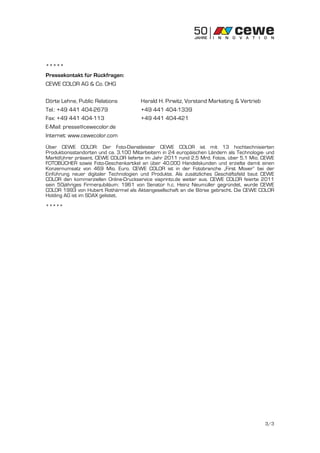 *****
Pressekontakt für Rückfragen:
CEWE COLOR AG & Co. OHG

Dörte Lehne, Public Relations          Harald H. Pirwitz, Vorstand Marketing & Vertrieb
Tel.: +49 441 404-2679                 +49 441 404-1339
Fax: +49 441 404-113                   +49 441 404-421
E-Mail: presse@cewecolor.de
Internet: www.cewecolor.com
Über CEWE COLOR: Der Foto-Dienstleister CEWE COLOR ist mit 13 hochtechnisierten
Produktionsstandorten und ca. 3.100 Mitarbeitern in 24 europäischen Ländern als Technologie- und
Marktführer präsent. CEWE COLOR lieferte im Jahr 2011 rund 2,5 Mrd. Fotos, über 5,1 Mio. CEWE
FOTOBÜCHER sowie Foto-Geschenkartikel an über 40.000 Handelskunden und erzielte damit einen
Konzernumsatz von 469 Mio. Euro. CEWE COLOR ist in der Fotobranche „First Mover“ bei der
Einführung neuer digitaler Technologien und Produkte. Als zusätzliches Geschäftsfeld baut CEWE
COLOR den kommerziellen Online-Druckservice viaprinto.de weiter aus. CEWE COLOR feierte 2011
sein 50jähriges Firmenjubiläum: 1961 von Senator h.c. Heinz Neumüller gegründet, wurde CEWE
COLOR 1993 von Hubert Rothärmel als Aktiengesellschaft an die Börse gebracht. Die CEWE COLOR
Holding AG ist im SDAX gelistet.

*****




                                                                                            3/3
 