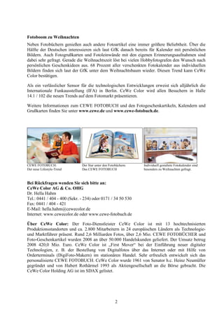 Fotoboom zu Weihnachten
Neben Fotobüchern genießen auch andere Fotoartikel eine immer größere Beliebtheit. Über die
Hälfte der Deutschen interessieren sich laut GfK danach bereits für Kalender mit persönlichen
Bildern. Auch Fotogrußkarten und Fotoleinwände mit den eigenen Erinnerungsaufnahmen sind
dabei sehr gefragt. Gerade die Weihnachtszeit löst bei vielen Hobbyfotografen den Wunsch nach
persönlichen Geschenkideen aus. 68 Prozent aller verschenkten Fotokalender aus individuellen
Bildern finden sich laut der GfK unter dem Weihnachtsbaum wieder. Diesen Trend kann CeWe
Color bestätigen.

Als ein verlässlicher Sensor für die technologischen Entwicklungen erweist sich alljährlich die
Internationale Funkausstellung (IFA) in Berlin. CeWe Color wird allen Besuchern in Halle
14.1 / 102 die neuen Trends auf dem Fotomarkt präsentieren.

Weitere Informationen zum CEWE FOTOBUCH und den Fotogeschenkartikeln, Kalendern und
Grußkarten finden Sie unter www.cewe.de und www.cewe-fotobuch.de.




CEWE FOTOBUCH:                Der Star unter den Fotobüchern:   Individuell gestaltete Fotokalender sind
Der neue Lifestyle-Trend      Das CEWE FOTOBUCH                 besonders zu Weihnachten gefragt.



Bei Rückfragen wenden Sie sich bitte an:
CeWe Color AG & Co. OHG
Dr. Hella Hahm
Tel.: 0441 / 404 - 400 (Sekr. - 234) oder 0171 / 34 50 530
Fax: 0441 / 404 - 421
E-Mail: hella.hahm@cewecolor.de
Internet: www.cewecolor.de oder www.cewe-fotobuch.de

Über CeWe Color: Der Foto-Dienstleister CeWe Color ist mit 13 hochtechnisierten
Produktionsstandorten und ca. 2.800 Mitarbeitern in 24 europäischen Ländern als Technologie-
und Marktführer präsent. Rund 2,6 Milliarden Fotos, über 2,6 Mio. CEWE FOTOBÜCHER und
Foto-Geschenkartikel wurden 2008 an über 50.000 Handelskunden geliefert. Der Umsatz betrug
2008 420,0 Mio. Euro. CeWe Color ist „First Mover“ bei der Einführung neuer digitaler
Technologien, z. B. der Bestellung von Digitalfotos über das Internet oder mit Hilfe von
Orderterminals (DigiFoto-Makern) im stationären Handel. Sehr erfreulich entwickelt sich das
personalisierte CEWE FOTOBUCH. CeWe Color wurde 1961 von Senator h.c. Heinz Neumüller
gegründet und von Hubert Rothärmel 1993 als Aktiengesellschaft an die Börse gebracht. Die
CeWe Color Holding AG ist im SDAX gelistet.




                                                     2
 