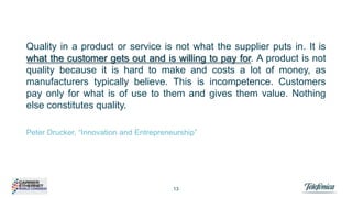 Quality in a product or service is not what the supplier puts in. It is
what the customer gets out and is willing to pay for. A product is not
quality because it is hard to make and costs a lot of money, as
manufacturers typically believe. This is incompetence. Customers
pay only for what is of use to them and gives them value. Nothing
else constitutes quality.
Peter Drucker, “Innovation and Entrepreneurship”

13

 