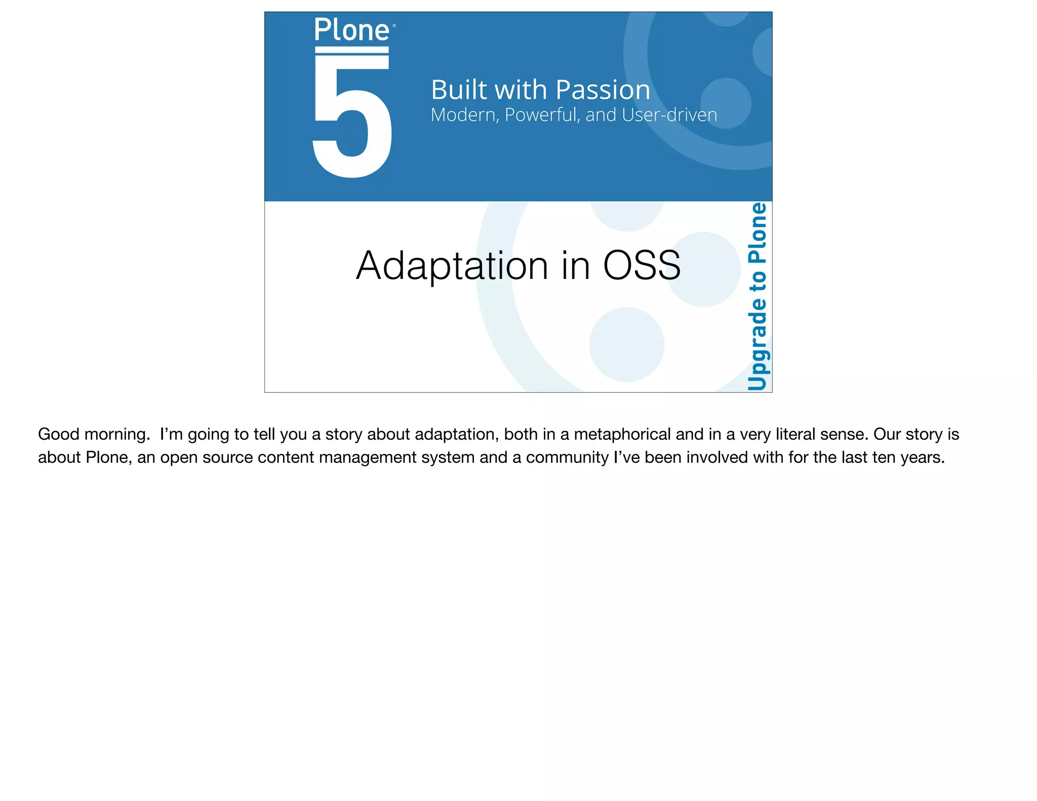 Built with Passion
Modern, Powerful, and User-driven
Adaptation in OSS
Good morning. I’m going to tell you a story about adaptation, both in a metaphorical and in a very literal sense. Our story is
about Plone, an open source content management system and a community I’ve been involved with for the last ten years.
 
