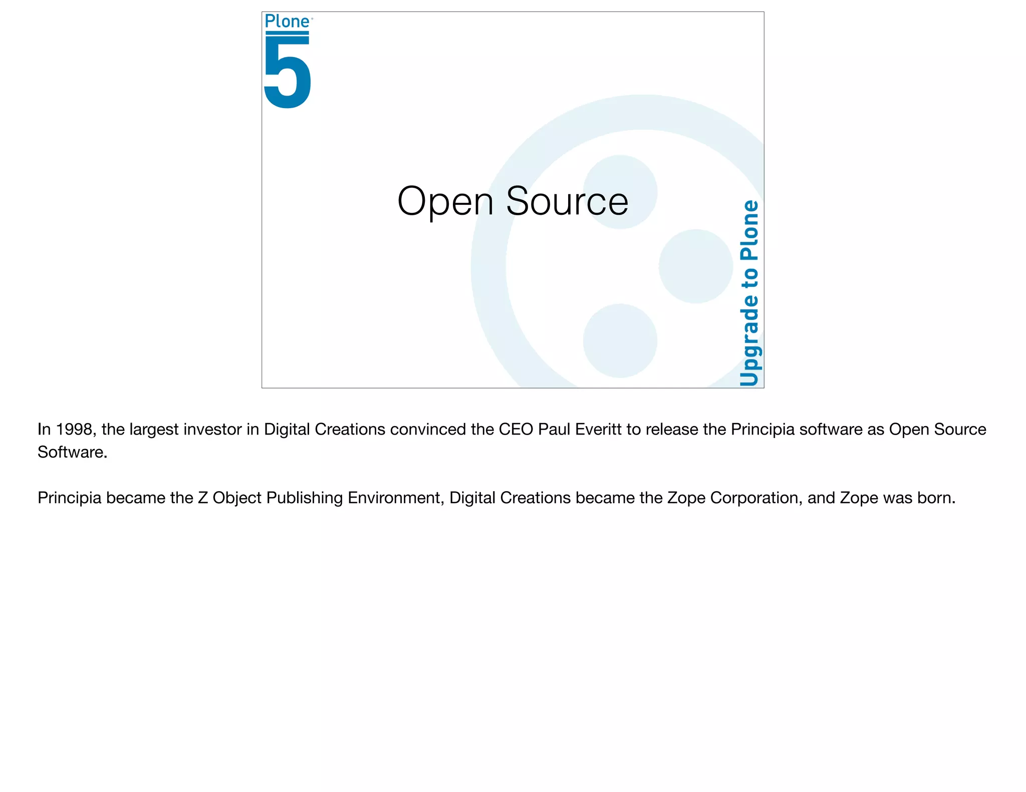 Open Source
In 1998, the largest investor in Digital Creations convinced the CEO Paul Everitt to release the Principia software as Open Source
Software. 

Principia became the Z Object Publishing Environment, Digital Creations became the Zope Corporation, and Zope was born.

 