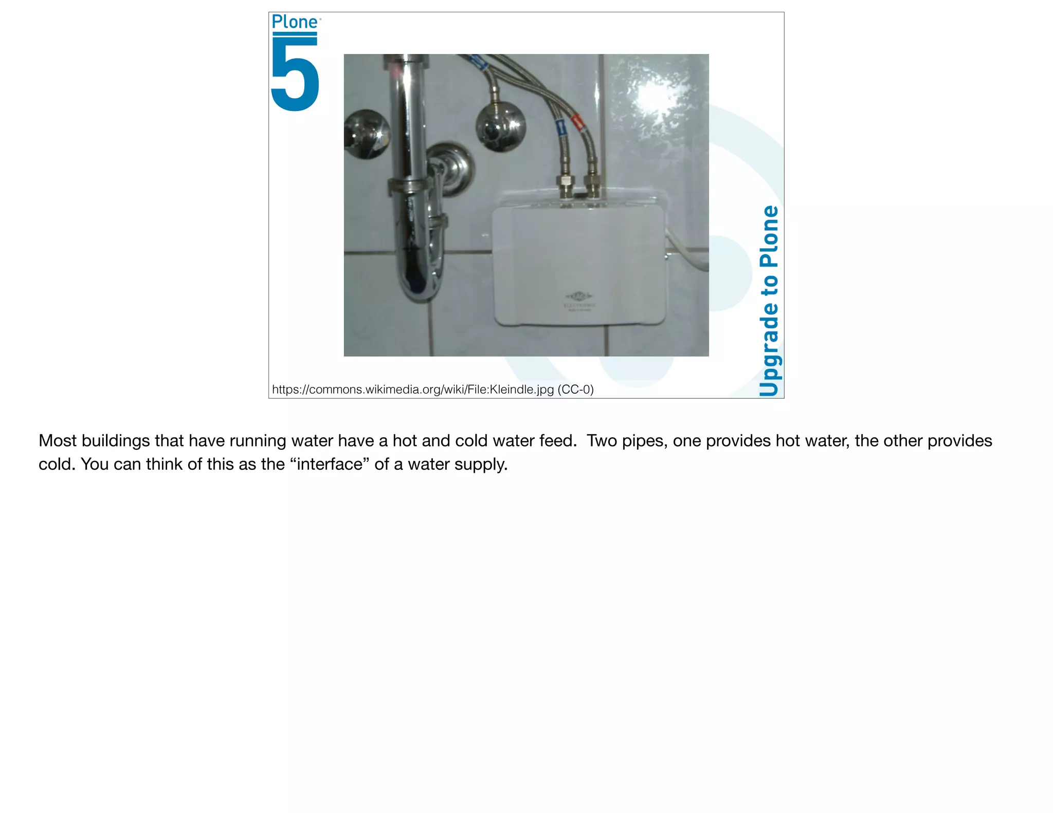 Consider a Faucet
https://commons.wikimedia.org/wiki/File:Kleindle.jpg (CC-0)
Most buildings that have running water have a hot and cold water feed. Two pipes, one provides hot water, the other provides
cold. You can think of this as the “interface” of a water supply.
 
