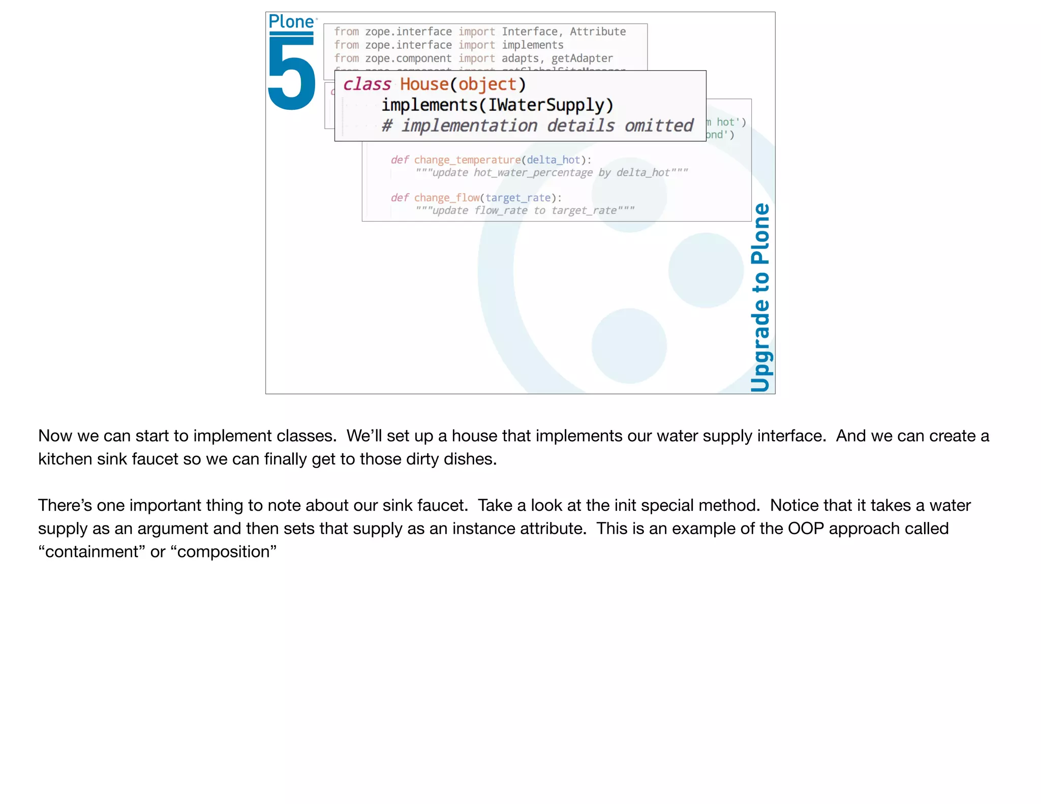 Now we can start to implement classes. We’ll set up a house that implements our water supply interface. And we can create a
kitchen sink faucet so we can ﬁnally get to those dirty dishes.

There’s one important thing to note about our sink faucet. Take a look at the init special method. Notice that it takes a water
supply as an argument and then sets that supply as an instance attribute. This is an example of the OOP approach called
“containment” or “composition”
 