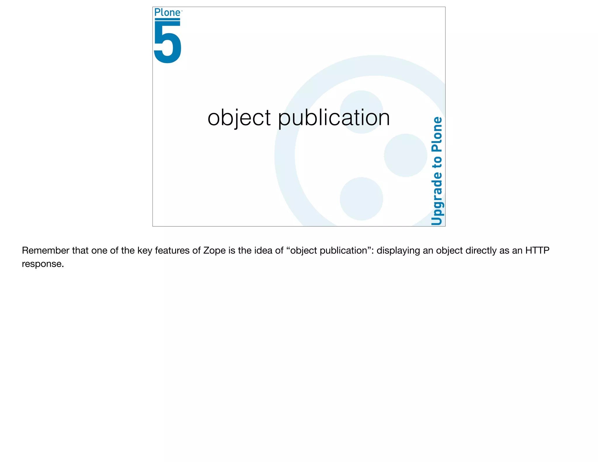 object publication
Remember that one of the key features of Zope is the idea of “object publication”: displaying an object directly as an HTTP
response.
 