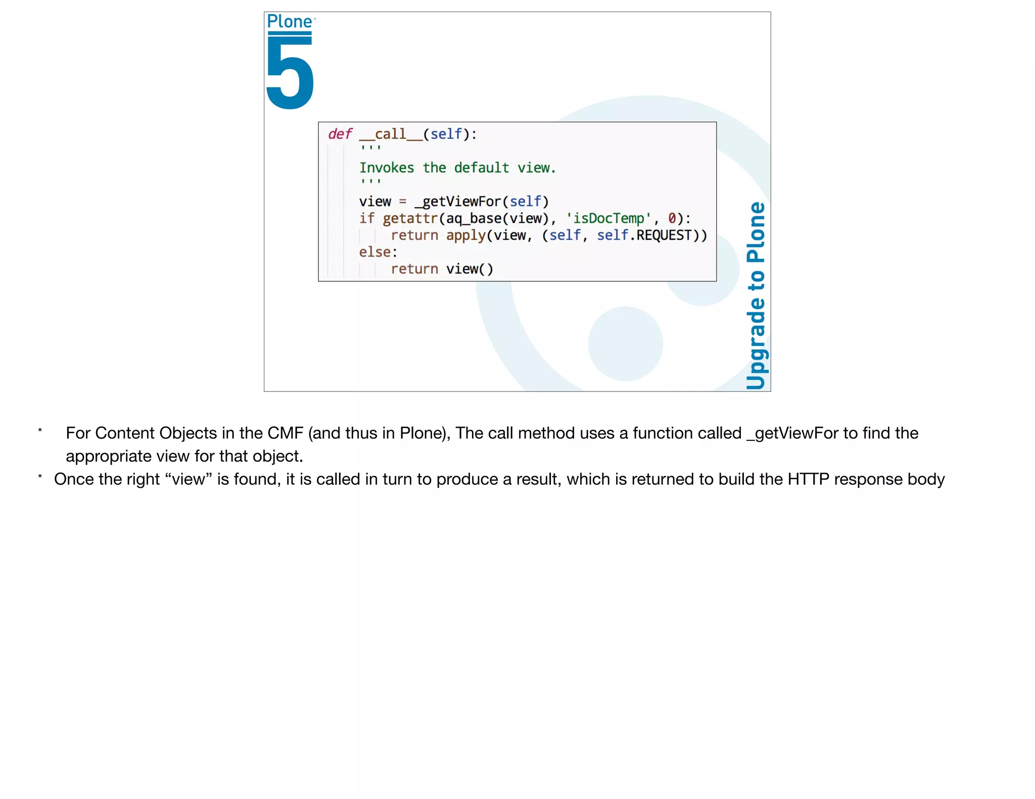 * For Content Objects in the CMF (and thus in Plone), The call method uses a function called _getViewFor to ﬁnd the
appropriate view for that object.

* Once the right “view” is found, it is called in turn to produce a result, which is returned to build the HTTP response body
 