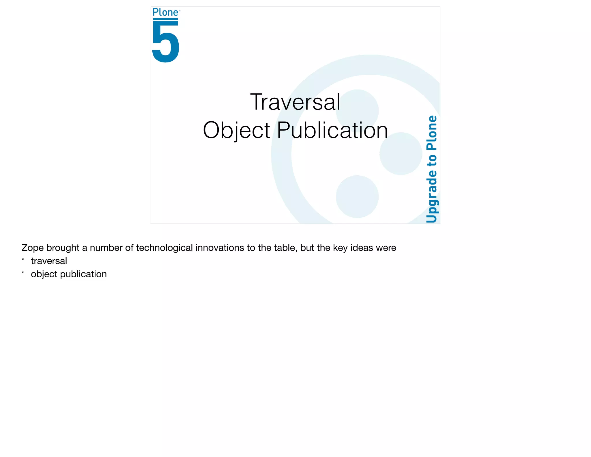 Traversal
Object Publication
Zope brought a number of technological innovations to the table, but the key ideas were

* traversal

* object publication
 