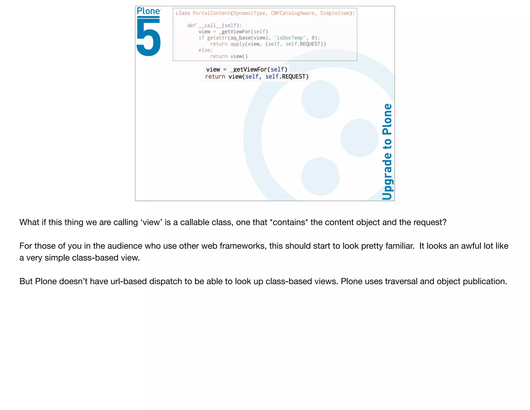 What if this thing we are calling ‘view’ is a callable class, one that *contains* the content object and the request?

For those of you in the audience who use other web frameworks, this should start to look pretty familiar. It looks an awful lot like
a very simple class-based view.

But Plone doesn’t have url-based dispatch to be able to look up class-based views. Plone uses traversal and object publication.
 
