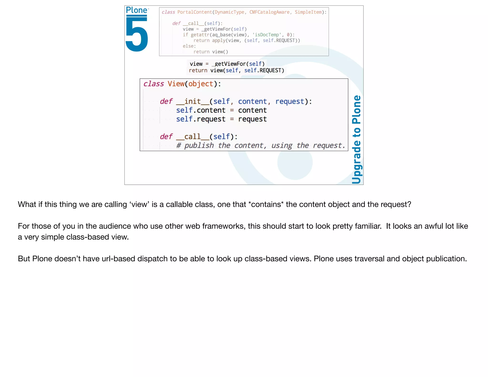 What if this thing we are calling ‘view’ is a callable class, one that *contains* the content object and the request?

For those of you in the audience who use other web frameworks, this should start to look pretty familiar. It looks an awful lot like
a very simple class-based view.

But Plone doesn’t have url-based dispatch to be able to look up class-based views. Plone uses traversal and object publication.
 