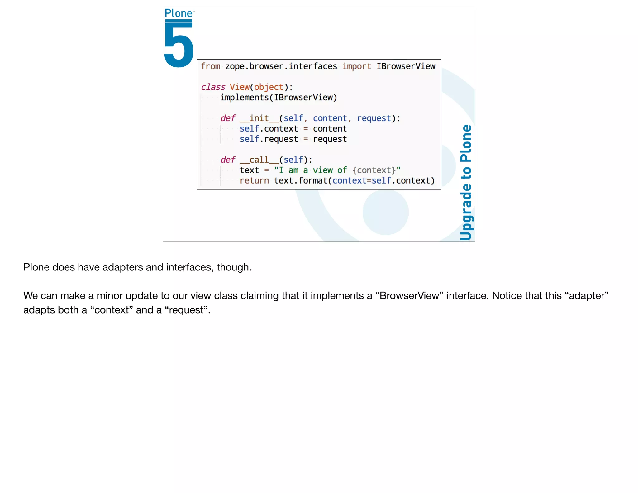Plone does have adapters and interfaces, though.

We can make a minor update to our view class claiming that it implements a “BrowserView” interface. Notice that this “adapter”
adapts both a “context” and a “request”.
 