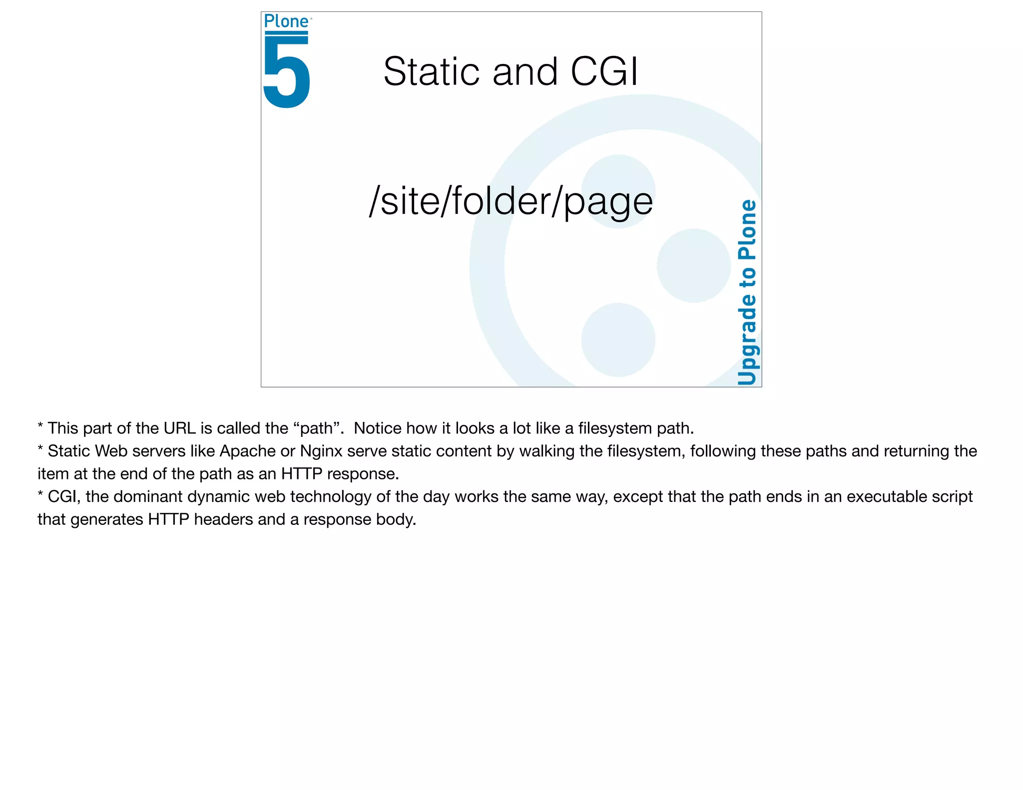 /site/folder/page
Static and CGI
* This part of the URL is called the “path”. Notice how it looks a lot like a ﬁlesystem path.

* Static Web servers like Apache or Nginx serve static content by walking the ﬁlesystem, following these paths and returning the
item at the end of the path as an HTTP response.

* CGI, the dominant dynamic web technology of the day works the same way, except that the path ends in an executable script
that generates HTTP headers and a response body.
 
