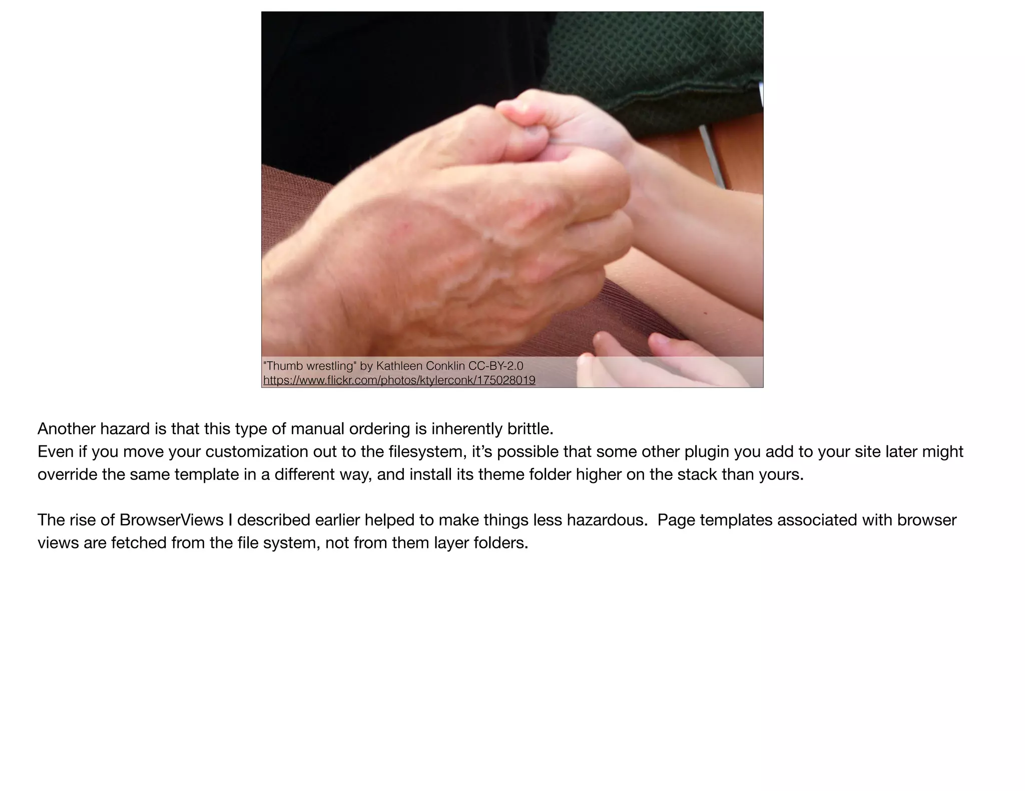 "Thumb wrestling" by Kathleen Conklin CC-BY-2.0
https://www.ﬂickr.com/photos/ktylerconk/175028019
Another hazard is that this type of manual ordering is inherently brittle.

Even if you move your customization out to the ﬁlesystem, it’s possible that some other plugin you add to your site later might
override the same template in a diﬀerent way, and install its theme folder higher on the stack than yours.

The rise of BrowserViews I described earlier helped to make things less hazardous. Page templates associated with browser
views are fetched from the ﬁle system, not from them layer folders.
 
