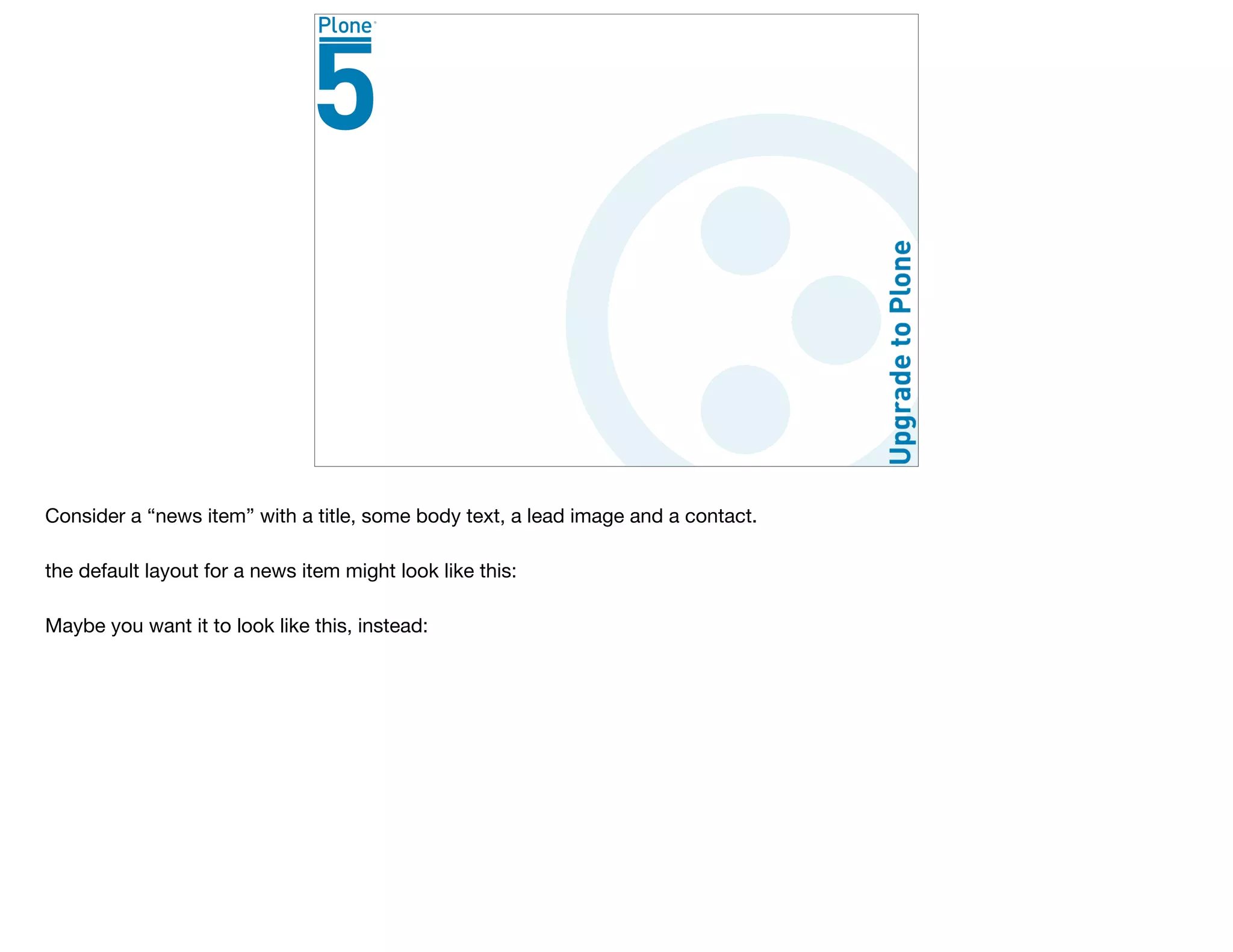 Consider a “news item” with a title, some body text, a lead image and a contact.

the default layout for a news item might look like this:

Maybe you want it to look like this, instead:
 