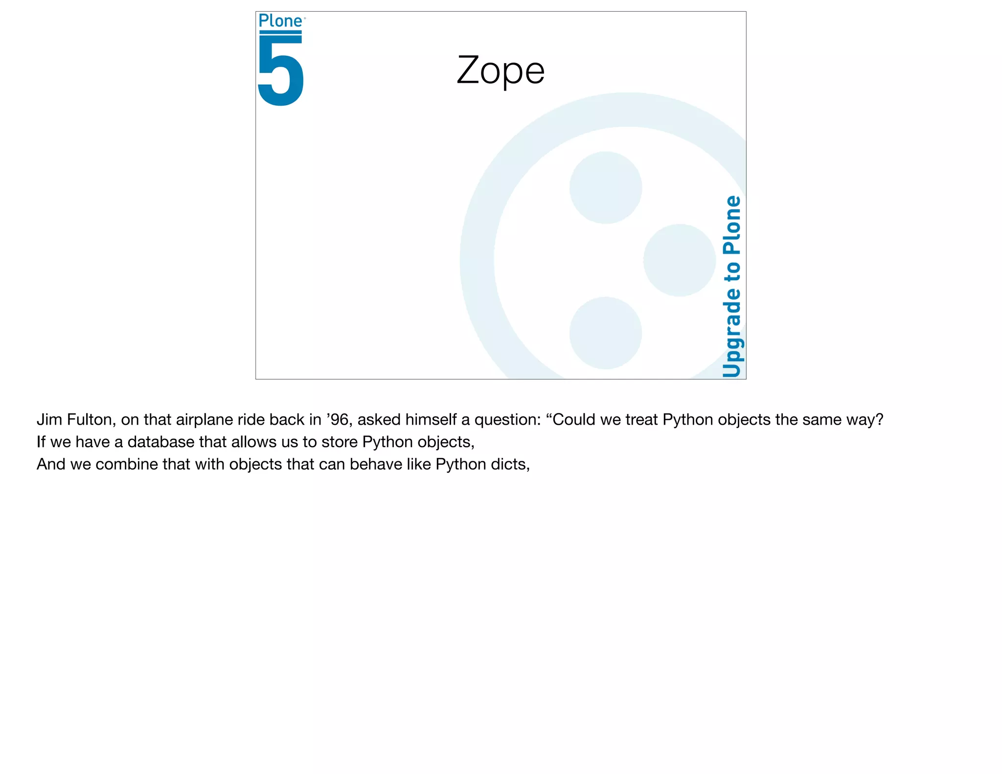 Zope
Jim Fulton, on that airplane ride back in ’96, asked himself a question: “Could we treat Python objects the same way?

If we have a database that allows us to store Python objects,

And we combine that with objects that can behave like Python dicts,

 