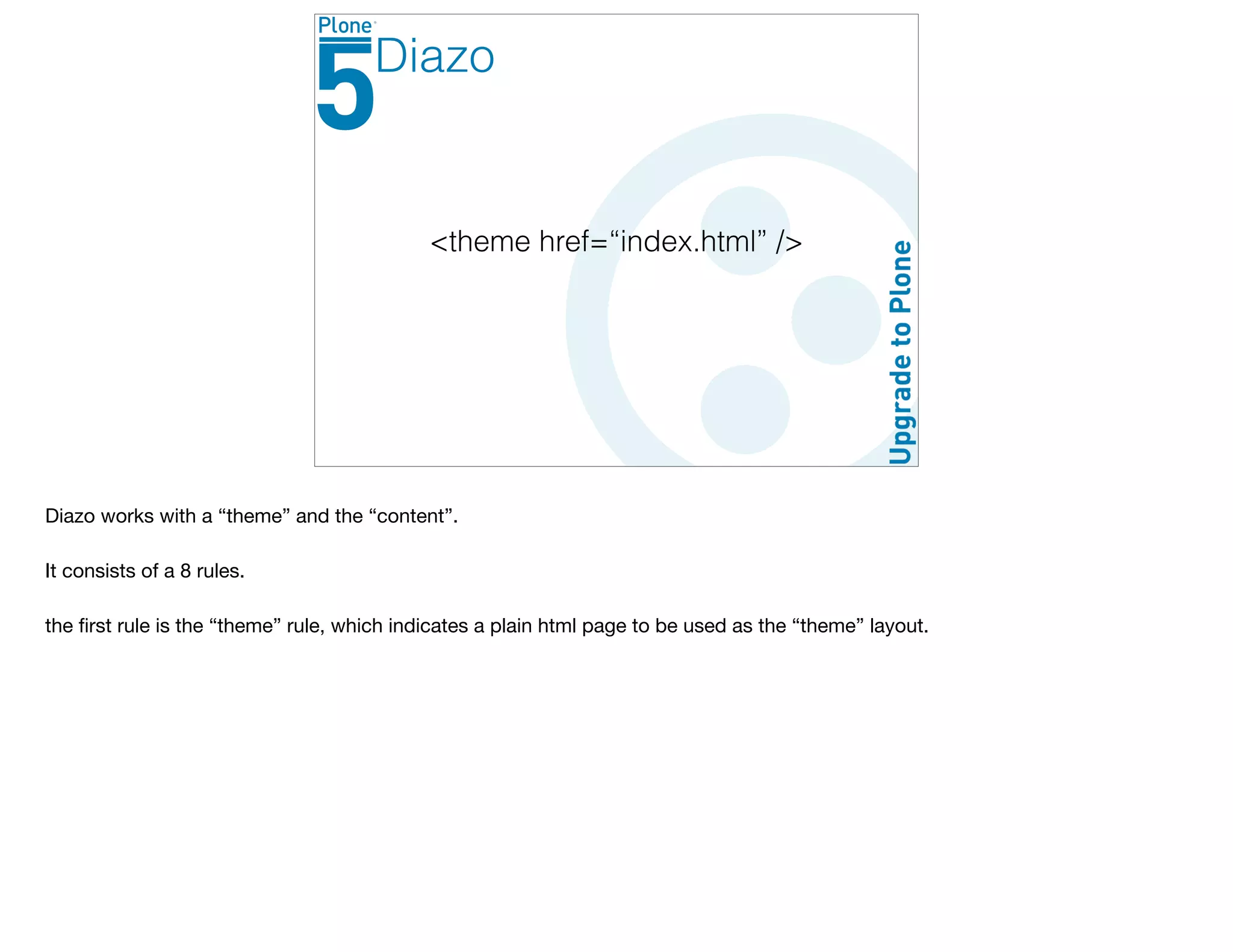 <theme href=“index.html” />
Diazo
Diazo works with a “theme” and the “content”. 

It consists of a 8 rules.

the ﬁrst rule is the “theme” rule, which indicates a plain html page to be used as the “theme” layout.

 