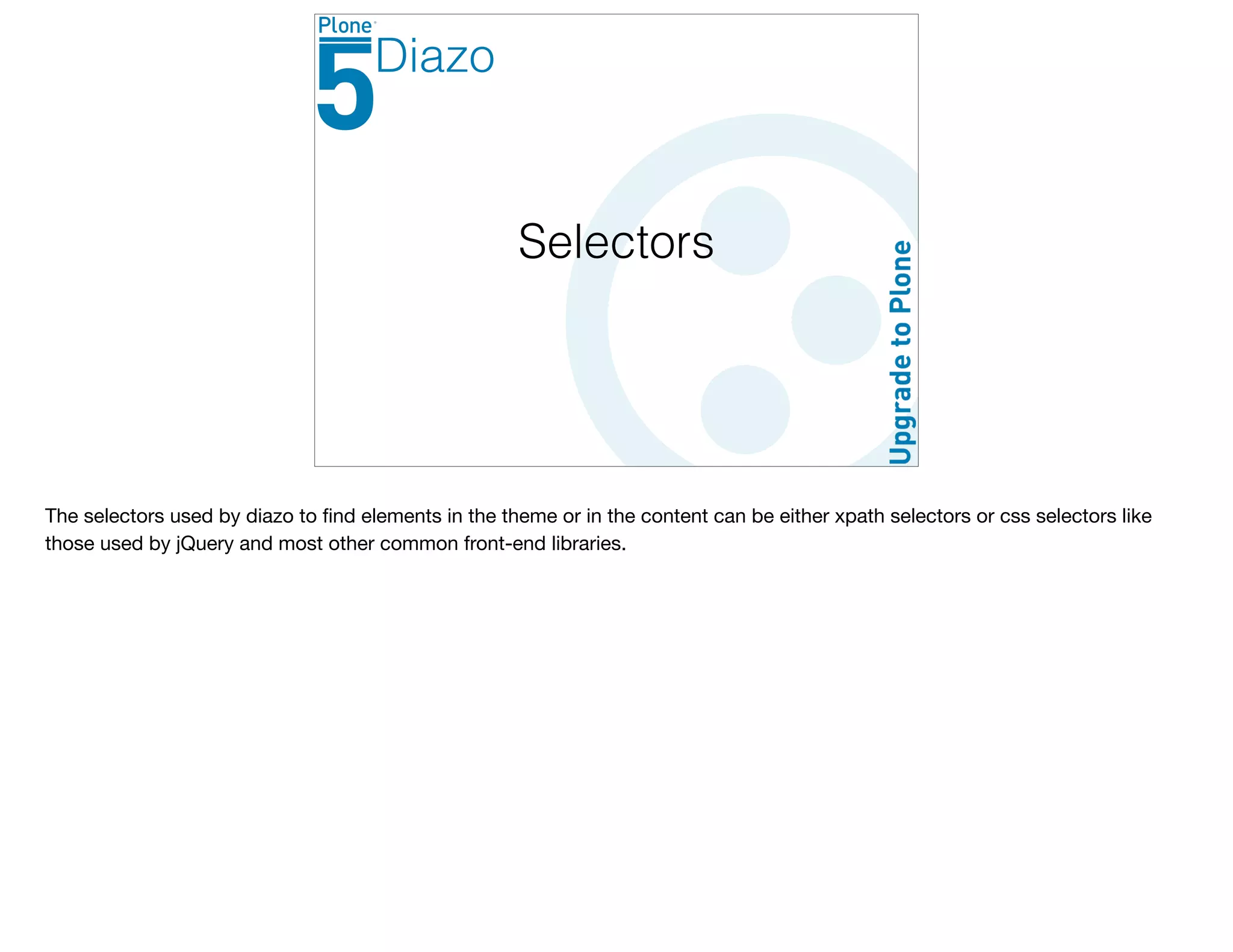 Selectors
Diazo
The selectors used by diazo to ﬁnd elements in the theme or in the content can be either xpath selectors or css selectors like
those used by jQuery and most other common front-end libraries.
 
