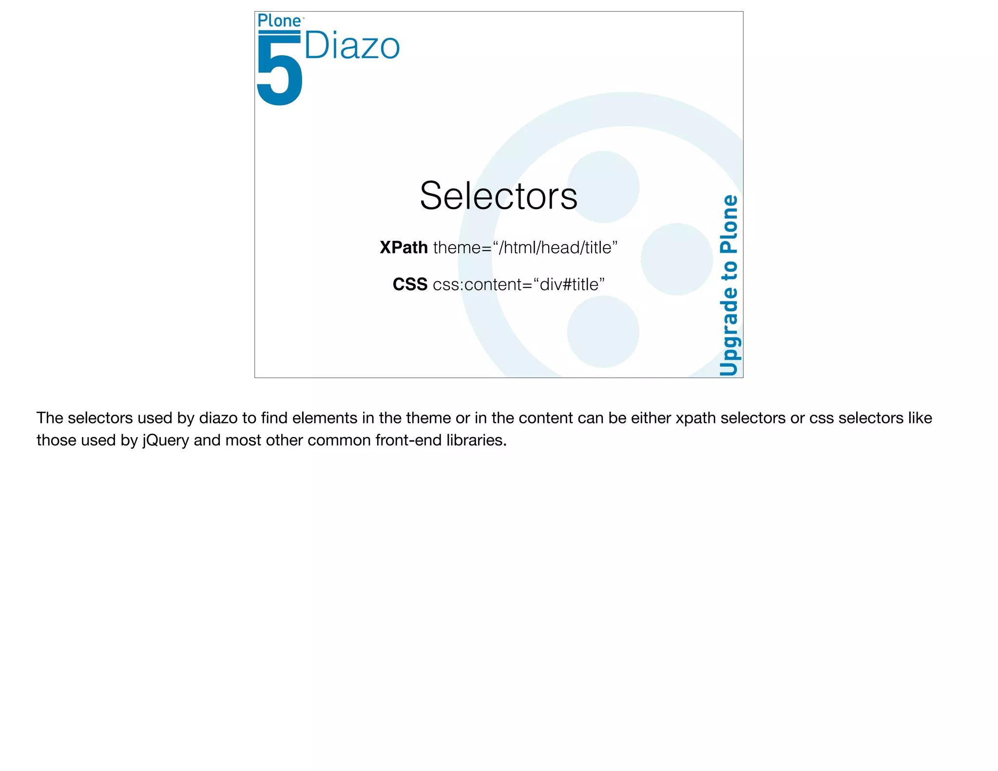 Selectors
XPath theme=“/html/head/title”
CSS css:content=“div#title”
Diazo
The selectors used by diazo to ﬁnd elements in the theme or in the content can be either xpath selectors or css selectors like
those used by jQuery and most other common front-end libraries.
 